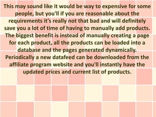 This may sound like it would be way to expensive for some
     people, but you'll if you are reasonable about the
  requirements it's really not that bad and will definitely
save you a lot of time of having to manually add products.
 The biggest benefit is instead of manually creating a page
  for each product, all the products can be loaded into a
      database and the pages generated dynamically.
 Periodically a new datafeed can be downloaded from the
  affiliate program website and you'll instantly have the
         updated prices and current list of products.
 
