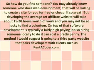 So how do you find someone? You may already know
someone who does web development, that will be willing
 to create a site for you for free or cheap. If so great! But
   developing the average art affiliate website will take
 about 15-20 hours worth of work and you may not be so
     lucky to find a volunteer. On top of that software
 development is typically a fairly high paying job so hiring
   someone locally to do it can cost a pretty penny. The
 method I would suggest is going to a third party website
         that pairs developers with clients such as
                      RentACoder.com.
 