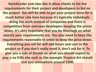 RentACoder and sites like it allow clients to list the
  requirements for their project and developers to bid on
the project. You will be able to get your project done for a
   much better rate here because it's typically individuals
     doing the work instead of companies and there is
competition from overseas developers keeping the prices
 down. It's very important that you be thorough on what
 exactly your requirements are. You also need to keep the
requirements reasonable in order to keep the price down.
    Everything you ask for will add hours and cost to the
  project so if you don't really need it, don't ask for it. To
  give you a rule of thumb on what you should expect to
pay, a no frills site such as the example Tropical Art should
             cost you somewhere around $300.
 