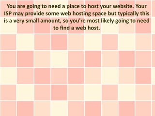 You are going to need a place to host your website. Your
ISP may provide some web hosting space but typically this
is a very small amount, so you're most likely going to need
                     to find a web host.
 