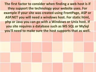 The first factor to consider when finding a web host is if
  they support the technology your website uses. For
example if your site was created using FrontPage, ASP or
 ASP.NET you will need a windows host. For static html,
 php or Java you can go with a Windows or Unix host. If
 you site requires a database such as MS SQL or MySql
you'll need to make sure the host supports that as well.
 