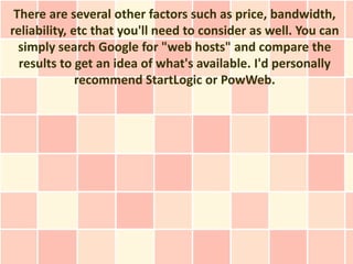 There are several other factors such as price, bandwidth,
reliability, etc that you'll need to consider as well. You can
  simply search Google for "web hosts" and compare the
  results to get an idea of what's available. I'd personally
              recommend StartLogic or PowWeb.
 
