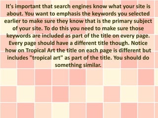 It's important that search engines know what your site is
 about. You want to emphasis the keywords you selected
earlier to make sure they know that is the primary subject
     of your site. To do this you need to make sure those
 keywords are included as part of the title on every page.
   Every page should have a different title though. Notice
how on Tropical Art the title on each page is different but
  includes "tropical art" as part of the title. You should do
                       something similar.
 