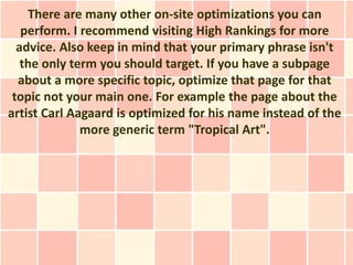 There are many other on-site optimizations you can
   perform. I recommend visiting High Rankings for more
  advice. Also keep in mind that your primary phrase isn't
   the only term you should target. If you have a subpage
  about a more specific topic, optimize that page for that
 topic not your main one. For example the page about the
artist Carl Aagaard is optimized for his name instead of the
              more generic term "Tropical Art".
 