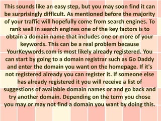 This sounds like an easy step, but you may soon find it can
be surprisingly difficult. As mentioned before the majority
of your traffic will hopefully come from search engines. To
   rank well in search engines one of the key factors is to
 obtain a domain name that includes one or more of your
        keywords. This can be a real problem because
  YourKeywords.com is most likely already registered. You
 can start by going to a domain registrar such as Go Daddy
  and enter the domain you want on the homepage. If it's
 not registered already you can register it. If someone else
       has already registered it you will receive a list of
suggestions of available domain names or and go back and
   try another domain. Depending on the term you chose
you may or may not find a domain you want by doing this.
 