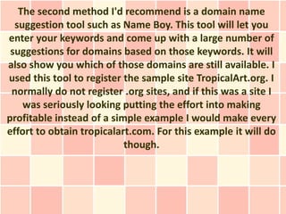 The second method I'd recommend is a domain name
  suggestion tool such as Name Boy. This tool will let you
enter your keywords and come up with a large number of
 suggestions for domains based on those keywords. It will
also show you which of those domains are still available. I
used this tool to register the sample site TropicalArt.org. I
 normally do not register .org sites, and if this was a site I
    was seriously looking putting the effort into making
profitable instead of a simple example I would make every
effort to obtain tropicalart.com. For this example it will do
                           though.
 
