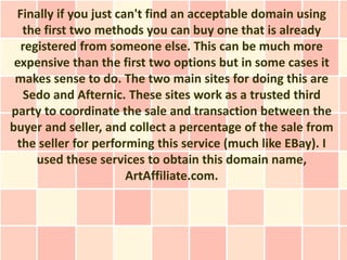 Finally if you just can't find an acceptable domain using
  the first two methods you can buy one that is already
  registered from someone else. This can be much more
 expensive than the first two options but in some cases it
 makes sense to do. The two main sites for doing this are
  Sedo and Afternic. These sites work as a trusted third
party to coordinate the sale and transaction between the
buyer and seller, and collect a percentage of the sale from
 the seller for performing this service (much like EBay). I
     used these services to obtain this domain name,
                       ArtAffiliate.com.
 