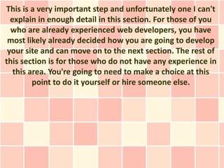 This is a very important step and unfortunately one I can't
  explain in enough detail in this section. For those of you
  who are already experienced web developers, you have
 most likely already decided how you are going to develop
 your site and can move on to the next section. The rest of
this section is for those who do not have any experience in
   this area. You're going to need to make a choice at this
         point to do it yourself or hire someone else.
 