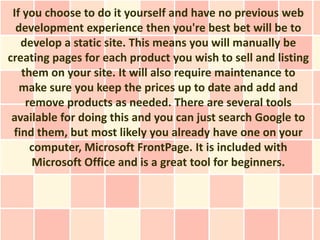 If you choose to do it yourself and have no previous web
  development experience then you're best bet will be to
   develop a static site. This means you will manually be
creating pages for each product you wish to sell and listing
   them on your site. It will also require maintenance to
   make sure you keep the prices up to date and add and
    remove products as needed. There are several tools
 available for doing this and you can just search Google to
 find them, but most likely you already have one on your
     computer, Microsoft FrontPage. It is included with
     Microsoft Office and is a great tool for beginners.
 