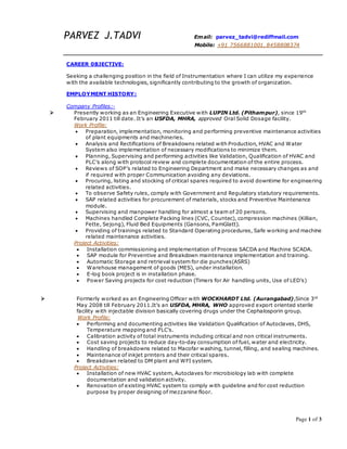 Page 1 of 3
PARVEZ J.TADVI Email: parvez_tadvi@rediffmail.com
Mobile: +91 7566881001, 8458808374
CAREER 0BJECTIVE:
Seeking a challenging position in the field of Instrumentation where I can utilize my experience
with the available technologies, significantly contributing to the growth of organization.
EMPLOYMENT HISTORY:
Company Profiles:-
 Presently working as an Engineering Executive with LUPIN Ltd. (Pithampur), since 19th
February 2011 till date. It’s an USFDA, MHRA, approved Oral Solid Dosage facility.
Work Profile:
 Preparation, implementation, monitoring and performing preventive maintenance activities
of plant equipments and machineries.
 Analysis and Rectifications of Breakdowns related with Production, HVAC and Water
System also implementation of necessary modifications to minimize them.
 Planning, Supervising and performing activities like Validation, Qualification of HVAC and
PLC’s along with protocol review and complete documentation of the entire process.
 Reviews of SOP’s related to Engineering Department and make necessary changes as and
if required with proper Communication avoiding any deviations.
 Procuring, listing and stocking of critical spares required to avoid downtime for engineering
related activities.
 To observe Safety rules, comply with Government and Regulatory statutory requirements.
 SAP related activities for procurement of materials, stocks and Preventive Maintenance
module.
 Supervising and manpower handling for almost a team of 20 persons.
 Machines handled Complete Packing lines (CVC, Countec), compression machines (Killian,
Fette, Sejong), Fluid Bed Equipments (Gansons, PamGlatt).
 Providing of trainings related to Standard Operating procedures, Safe working and machine
related maintenance activities.
Project Activities:
 Installation commissioning and implementation of Process SACDA and Machine SCADA.
 SAP module for Preventive and Breakdown maintenance implementation and training.
 Automatic Storage and retrieval system for die punches(ASRS)
 Warehouse management of goods (MES), under installation.
 E-log book project is in installation phase.
 Power Saving projects for cost reduction (Timers for Air handling units, Use of LED’s)
 Formerly worked as an Engineering Officer with WOCKHARDT Ltd. (Aurangabad),Since 3rd
May 2008 till February 2011.It’s an USFDA, MHRA, WHO approved export oriented sterile
facility with injectable division basically covering drugs under the Cephalosporin group.
Work Profile:
 Performing and documenting activities like Validation Qualification of Autoclaves, DHS,
Temperature mapping and PLC’s.
 Calibration activity of total instruments including critical and non critical instruments.
 Cost saving projects to reduce day-to-day consumption of fuel, water and electricity.
 Handling of breakdowns related to Macofar washing, tunnel, filling, and sealing machines.
 Maintenance of inkjet printers and their critical spares.
 Breakdown related to DM plant and WFI system.
Project Activities:
 Installation of new HVAC system, Autoclaves for microbiology lab with complete
documentation and validation activity.
 Renovation of existing HVAC system to comply with guideline and for cost reduction
purpose by proper designing of mezzanine floor.
 