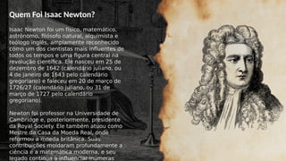 Quem Foi Isaac Newton?
Isaac Newton foi um físico, matemático,
astrônomo, filósofo natural, alquimista e
teólogo inglês, amplamente reconhecido
como um dos cientistas mais influentes de
todos os tempos e uma figura central na
revolução científica. Ele nasceu em 25 de
dezembro de 1642 (calendário juliano, ou
4 de janeiro de 1643 pelo calendário
gregoriano) e faleceu em 20 de março de
1726/27 (calendário juliano, ou 31 de
março de 1727 pelo calendário
gregoriano).
Newton foi professor na Universidade de
Cambridge e, posteriormente, presidente
da Royal Society. Ele também atuou como
Mestre da Casa da Moeda Real, onde
reformou a moeda britânica. Suas
contribuições moldaram profundamente a
ciência e a matemática moderna, e seu
legado continua a influenciar inúmeras
 