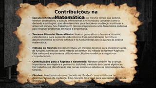 Contribuições na
Matemática
• Cálculo Infinitesimal: Independentemente e ao mesmo tempo que Leibniz,
Newton desenvolveu o cálculo infinitesimal. Ele introduziu conceitos como a
derivada e a integral, que são essenciais para descrever mudanças contínuas e
áreas sob curvas. Seu trabalho em cálculo proporcionou uma ferramenta poderosa
para resolver problemas em física e engenharia.
• Teorema Binomial Generalizado: Newton generalizou o teorema binomial,
estendendo-o para expoentes não inteiros. Essa generalização permitiu o
desenvolvimento de séries infinitas e foi fundamental para o avanço da análise
matemática.
• Método de Newton: Ele desenvolveu um método iterativo para encontrar raízes
de funções, conhecido como Método de Newton ou Método de Newton-Raphson.
Este método é amplamente utilizado em cálculos numéricos e algoritmos
computacionais.
• Contribuições para a Álgebra e Geometria: Newton também fez avanços
importantes em álgebra e geometria, incluindo o estudo das curvas algébricas.
Ele trabalhou na classificação das curvas cúbicas e estudou as propriedades das
funções.
• Fluxões: Newton introduziu o conceito de "fluxões" como uma forma de
descrever a taxa de mudança. Este conceito foi a base para sua versão do cálculo
diferencial.
• Séries Infinitas: Ele explorou e utilizou séries infinitas para resolver problemas
 