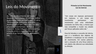 Leis do Movimento
As Leis do Movimento de Isaac
Newton, formuladas no século XVII e
publicadas pela primeira vez na obra
"Philosophiæ Naturalis Principia
Mathematica" em 1687 são um dos
pilares fundamentais da física
clássica. Estas três leis descrevem a
relação entre o movimento de um
objeto e as forças que atuam sobre
ele.
3
2
1
"Um corpo em repouso permanece
em repouso, e um corpo em
movimento permanece em
movimento com uma velocidade
constante em linha reta, a menos que
seja compelido a mudar seu estado
por forças aplicadas sobre ele."
Essa lei introduz o conceito de inércia,
que é a tendência dos objetos de
resistirem a mudanças no seu estado
de movimento. Em outras palavras,
sem a atuação de uma força externa,
um objeto não alterará sua velocidade
ou direção.
Primeira Lei do Movimento
(Lei da Inércia)
 