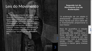 Leis do Movimento
As Leis do Movimento de Isaac
Newton, formuladas no século XVII e
publicadas pela primeira vez na obra
"Philosophiæ Naturalis Principia
Mathematica" em 1687 são um dos
pilares fundamentais da física
clássica. Estas três leis descrevem a
relação entre o movimento de um
objeto e as forças que atuam sobre
ele.
3
2
1
"A aceleração de um objeto é
diretamente proporcional à
força líquida que atua sobre ele
e inversamente proporcional à
sua massa.“
Essa lei quantifica a relação
entre força, massa e
aceleração. Ela explica como a
força aplicada a um objeto
causa uma mudança em seu
movimento, com a aceleração
sendo maior para forças
maiores e menor para massas
maiores.
Segunda Lei do
Movimento (Lei da
Aceleração)
 