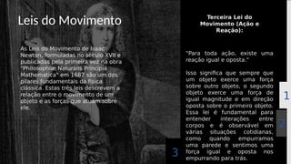 Leis do Movimento
As Leis do Movimento de Isaac
Newton, formuladas no século XVII e
publicadas pela primeira vez na obra
"Philosophiæ Naturalis Principia
Mathematica" em 1687 são um dos
pilares fundamentais da física
clássica. Estas três leis descrevem a
relação entre o movimento de um
objeto e as forças que atuam sobre
ele.
"Para toda ação, existe uma
reação igual e oposta."
Isso significa que sempre que
um objeto exerce uma força
sobre outro objeto, o segundo
objeto exerce uma força de
igual magnitude e em direção
oposta sobre o primeiro objeto.
Essa lei é fundamental para
entender interações entre
corpos e é observável em
várias situações cotidianas,
como quando empurramos
uma parede e sentimos uma
força igual e oposta nos
empurrando para trás.
Terceira Lei do
Movimento (Ação e
Reação):
2
1
3
 