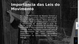 Importância das Leis do
Movimento
As Leis do Movimento de Newton formam a
base para a mecânica clássica e têm ampla
aplicação em engenharia, física aplicada, e
tecnologia. Elas permitem prever e analisar
o movimento de objetos sob a ação de
forças, desde o movimento de planetas em
órbita até o funcionamento de máquinas e
veículos. Essas leis foram essenciais para o
desenvolvimento da física moderna e
continuam a ser uma ferramenta
fundamental na compreensão do mundo
natural.
2
1
2
3
 