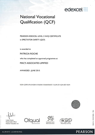 edexceI
National Vocational
Qualification (aCF)
PEARSON EDEXCEL LEVEL 2 NVQ CERTIFICATE
in SPECTATOR SAFETY (QCF)
is awarded to
PATRICIA ROCHE
who has completed an approved programme at
MAC'S ASSOCIATES LIMITED
AWARDED : JUNE 201 5
05254 :Q7001276:GH22601:01062583: I 5:06:68:ISSUED l3-JUN-201 5:QN 600/ 142314
gffidLesley Davies
Responsible Officer
Pearson Education Ltd
-&s i*l
H *YSXS HHSg sES Eg 5S SA
'e*d E ddxe's$J3$ Llynrcdraeth {ymru
lrdelsh Government
*{o
N
f
i0
!O
la
I
n
G
o"
Rs?vardirg Learringr
 