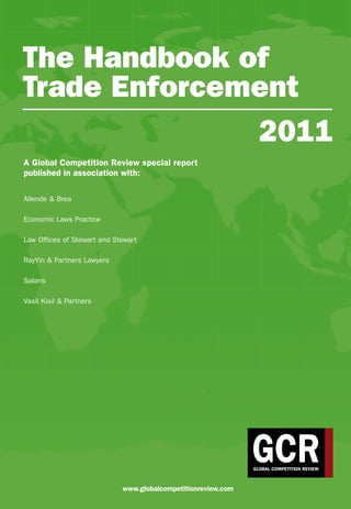 The Handbook of
Trade Enforcement
A Global Competition Review special report
published in association with:
Allende & Brea
Economic Laws Practice
Law Offices of Stewart and Stewart
RayYin & Partners Lawyers
Salans
Vasil Kisil & Partners
2011
www.globalcompetitionreview.com
 