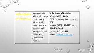 Volunteers
of America
A community
where all people
live in safety,
with social,
emotional and
physical well-
being, spiritual
fulfillment,
justice and
hope.
Volunteers of America
Western Wa - Main
2802 Broadway Ave, Everett,
WA
phone: (425) 259-3191 or 1-
888-216-5459
fax: (425) 258-2838
email: info@voaww.org -
 