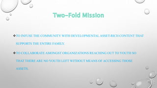 TO INFUSE THE COMMUNITY WITH DEVELOPMENTAL ASSET-RICH CONTENT THAT
SUPPORTS THE ENTIRE FAMILY.
TO COLLABORATE AMONGST ORGANIZATIONS REACHING OUT TO YOUTH SO
THAT THERE ARE NO YOUTH LEFT WITHOUT MEANS OF ACCESSING THOSE
ASSETS.
 