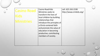 Casino Road
Kids
Ministries
Casino Road Kids
Ministries seeks to
transform the lives of
local children by building
relationships that
introduce the principles of
a Christ-centered faith
and promote the value of
education in becoming
productive, contributing
members of society.
call: 425 243-2190
http://www.crmkids.org/
 