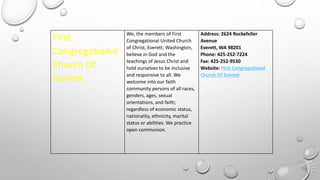 First
Congregational
Church Of
Everett
We, the members of First
Congregational United Church
of Christ, Everett, Washington,
believe in God and the
teachings of Jesus Christ and
hold ourselves to be inclusive
and responsive to all. We
welcome into our faith
community persons of all races,
genders, ages, sexual
orientations, and faith;
regardless of economic status,
nationality, ethnicity, marital
status or abilities. We practice
open communion.
Address: 2624 Rockefeller
Avenue
Everett, WA 98201
Phone: 425-252-7224
Fax: 425-252-9530
Website: First Congregational
Church Of Everett
 