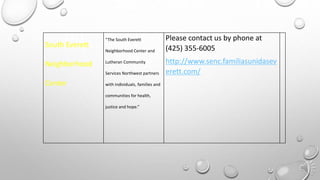 South Everett
Neighborhood
Center
“The South Everett
Neighborhood Center and
Lutheran Community
Services Northwest partners
with individuals, families and
communities for health,
justice and hope.”
Please contact us by phone at
(425) 355-6005
http://www.senc.familiasunidasev
erett.com/
 