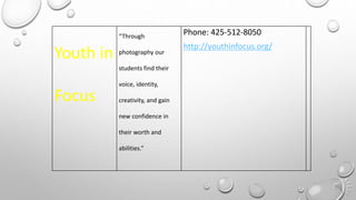 Youth in
Focus
“Through
photography our
students find their
voice, identity,
creativity, and gain
new confidence in
their worth and
abilities.”
Phone: 425-512-8050
http://youthinfocus.org/
 