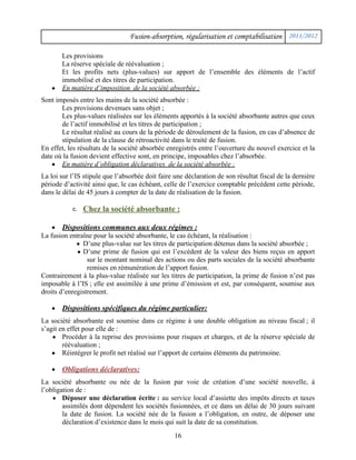 Fusion-absorption, régularisation et comptabilisation 2011/2012
Les provisions
La réserve spéciale de réévaluation ;
Et les profits nets (plus-values) sur apport de l’ensemble des éléments de l’actif
immobilisé et des titres de participation.
● En matière d’imposition de la société absorbée :
Sont imposés entre les mains de la société absorbée :
Les provisions devenues sans objet ;
Les plus-values réalisées sur les éléments apportés à la société absorbante autres que ceux
de l’actif immobilisé et les titres de participation ;
Le résultat réalisé au cours de la période de déroulement de la fusion, en cas d’absence de
stipulation de la clause de rétroactivité dans le traité de fusion.
En effet, les résultats de la société absorbée enregistrés entre l’ouverture du nouvel exercice et la
date où la fusion devient effective sont, en principe, imposables chez l’absorbée.
● En matière d’obligation déclaratives de la société absorbée :
La loi sur l’IS stipule que l’absorbée doit faire une déclaration de son résultat fiscal de la dernière
période d’activité ainsi que, le cas échéant, celle de l’exercice comptable précédent cette période,
dans le délai de 45 jours à compter de la date de réalisation de la fusion.
c. Chez la société absorbante :
● Dispositions communes aux deux régimes :
La fusion entraîne pour la société absorbante, le cas échéant, la réalisation :
● D’une plus-value sur les titres de participation détenus dans la société absorbée ;
● D’une prime de fusion qui est l’excédent de la valeur des biens reçus en apport
sur le montant nominal des actions ou des parts sociales de la société absorbante
remises en rémunération de l’apport fusion.
Contrairement à la plus-value réalisée sur les titres de participation, la prime de fusion n’est pas
imposable à l’IS ; elle est assimilée à une prime d’émission et est, par conséquent, soumise aux
droits d’enregistrement.
● Dispositions spécifiques du régime particulier:
La société absorbante est soumise dans ce régime à une double obligation au niveau fiscal ; il
s’agit en effet pour elle de :
● Procéder à la reprise des provisions pour risques et charges, et de la réserve spéciale de
réévaluation ;
● Réintégrer le profit net réalisé sur l’apport de certains éléments du patrimoine.
● Obligations déclaratives:
La société absorbante ou née de la fusion par voie de création d’une société nouvelle, à
l’obligation de :
● Déposer une déclaration écrite : au service local d’assiette des impôts directs et taxes
assimilés dont dépendent les sociétés fusionnées, et ce dans un délai de 30 jours suivant
la date de fusion. La société née de la fusion a l’obligation, en outre, de déposer une
déclaration d’existence dans le mois qui suit la date de sa constitution.
16
 