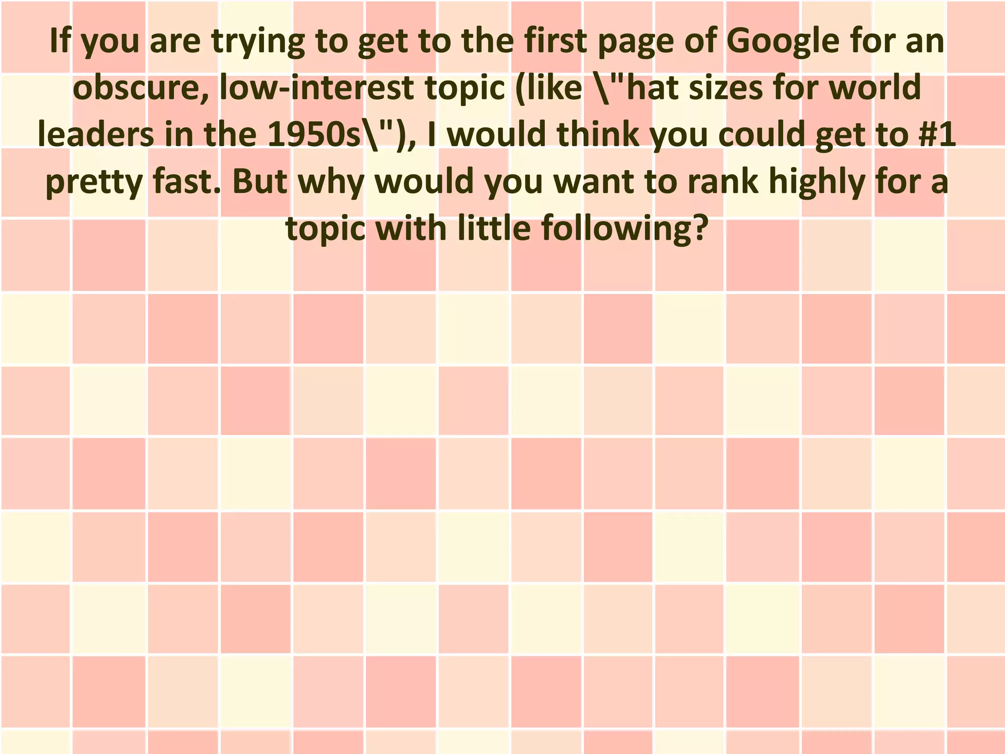 If you are trying to get to the first page of Google for an
   obscure, low-interest topic (like "hat sizes for world
leaders in the 1950s"), I would think you could get to #1
 pretty fast. But why would you want to rank highly for a
                 topic with little following?
 