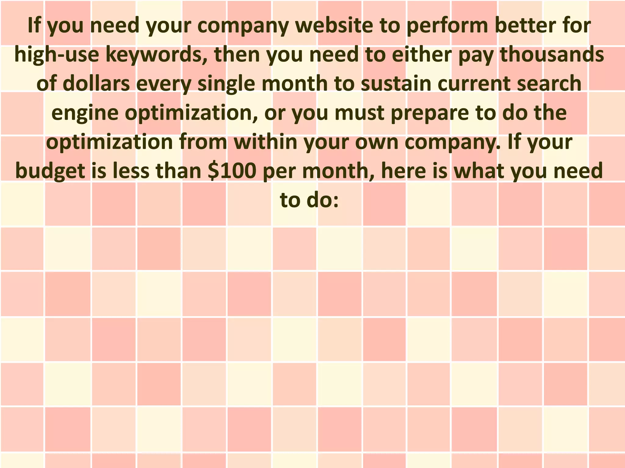 If you need your company website to perform better for
high-use keywords, then you need to either pay thousands
  of dollars every single month to sustain current search
    engine optimization, or you must prepare to do the
    optimization from within your own company. If your
budget is less than $100 per month, here is what you need
                           to do:
 