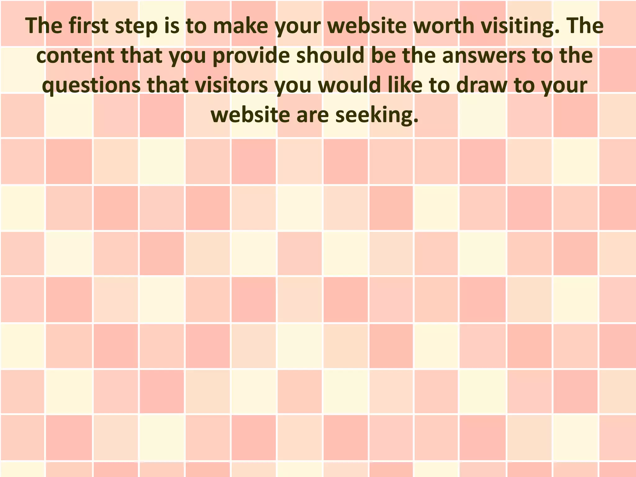The first step is to make your website worth visiting. The
 content that you provide should be the answers to the
  questions that visitors you would like to draw to your
                     website are seeking.
 