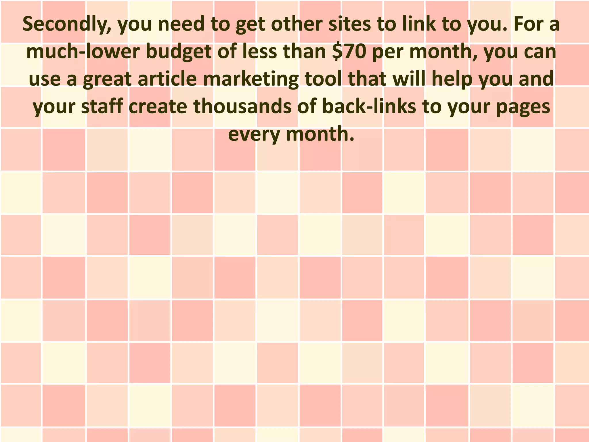 Secondly, you need to get other sites to link to you. For a
much-lower budget of less than $70 per month, you can
 use a great article marketing tool that will help you and
 your staff create thousands of back-links to your pages
                       every month.
 