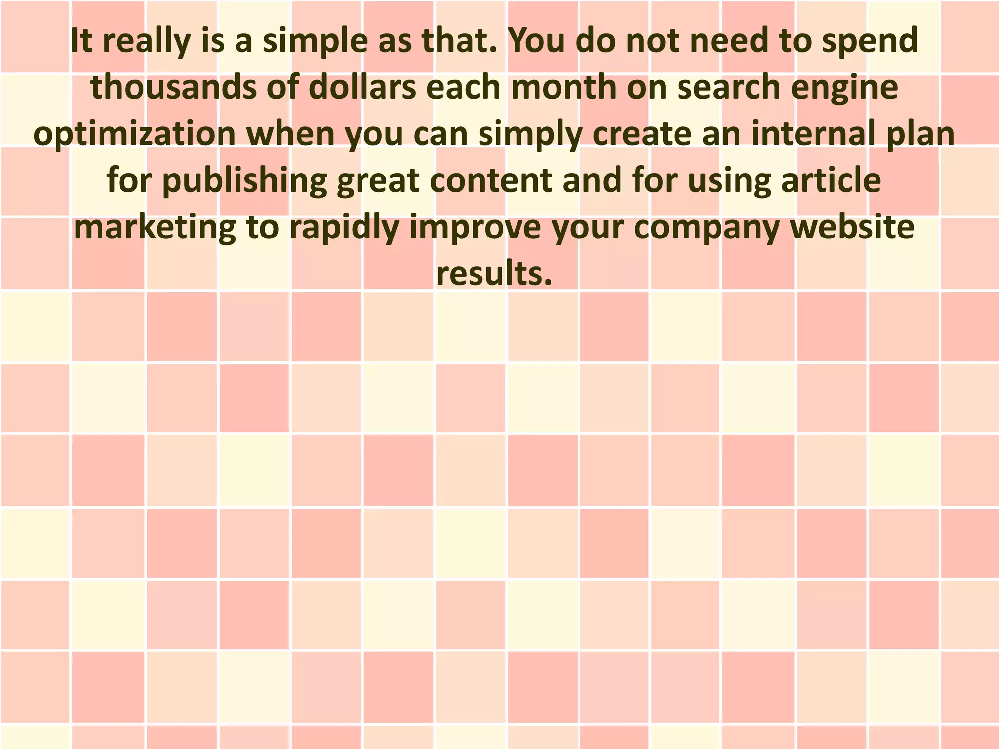 It really is a simple as that. You do not need to spend
    thousands of dollars each month on search engine
optimization when you can simply create an internal plan
     for publishing great content and for using article
  marketing to rapidly improve your company website
                            results.
 