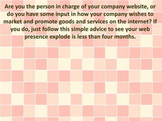 Are you the person in charge of your company website, or
 do you have some input in how your company wishes to
market and promote goods and services on the internet? If
  you do, just follow this simple advice to see your web
       presence explode is less than four months.
 