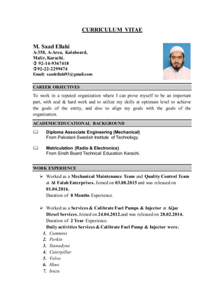 CURRICULUM VITAE
CAREER OBJECTIVES
To work in a reputed organization where I can prove myself to be an important
part, with zeal & hard work and to utilize my skills at optimum level to achieve
the goals of the entity, and also to align my goals with the goals of the
organization.
ACADEMIC/EDUCATIONAL BACKGROUND
 Diploma Associate Engineering (Mechanical)
From Pakistani Swedish Institute of Technology.
 Matriculation (Radio & Electronics)
From Sindh Board Technical Education Karachi.
WORK EXPERIENCE
 Worked as a Mechanical Maintenance Team and Quality Control Team
at Al Falah Enterprises. Joined on 03.08.2015 and was released on
01.04.2016.
Duration of 8 Months Experience.
 Worked as a Services & Calibrate Fuel Pumps & Injector at Aijaz
Diesel Services. Joined on 24.04.2012.and was released on 28.02.2014.
Duration of 2 Year Experience.
Daily activities Services & Calibrate Fuel Pump & Injector were;
1. Cummins
2. Perkin
3. Stanadyne
4. Caterpillar
5. Volvo
6. Hino
7. Isuzu
M. Saad Ellahi
A-358, A-Area, Kalaboard,
Malir, Karachi.
 92-14-9367418
92-22-2299474
Email: saadellahi93@gmail.com
 