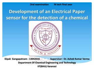 Development of an Electrical Paper
sensor for the detection of a chemical
Dipak Gangapatnam - 13042016 Supervisor : Dr. Ashok Kumar Verma
Department Of Chemical Engineering and Technology
IIT(BHU) Varanasi
Oral examination M tech final year
 