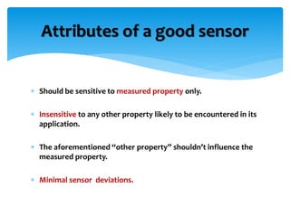  Should be sensitive to measured property only.
 Insensitive to any other property likely to be encountered in its
application.
 The aforementioned “other property” shouldn’t influence the
measured property.
 Minimal sensor deviations.
Attributes of a good sensor
 