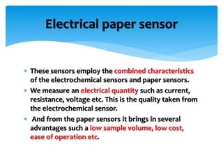  These sensors employ the combined characteristics
of the electrochemical sensors and paper sensors.
 We measure an electrical quantity such as current,
resistance, voltage etc. This is the quality taken from
the electrochemical sensor.
 And from the paper sensors it brings in several
advantages such a low sample volume, low cost,
ease of operation etc.
Electrical paper sensor
 