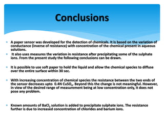  A paper sensor was developed for the detection of chemicals. It is based on the variation of
conductance (inverse of resistance) with concentration of the chemical present in aqueous
solutions.
 It also uses measures the variation in resistance after precipitating some of the sulphate
ions. From the present study the following conclusions can be drawn.
 It is possible to use soft paper to hold the liquid and allow the chemical species to diffuse
over the entire surface within 30 sec.
 With increasing concentration of chemical species the resistance between the two ends of
the sensor decreases upto 0.4N CuSO4. Beyond this the change is not meaningful. However,
in view of the desired range of measurement being at low concentration only, it does not
pose any problem.
 Known amounts of BaCl2 solution is added to precipitate sulphate ions. The resistance
further is due to increased concentration of chlorides and barium ions.
Conclusions
 