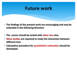  The findings of the present work are encouraging and may be
extended in the following direction:
 The sensor should be tested with other ions also.
 More studies are required to study the interaction between
different ions.
 Calculation procedure for quantitative estimation should be
developed.
Future work
 