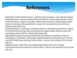 [6]Danielle Cristhina Melo Ferreira , Gabriela Furlan Giordano , Caio Césardos Santos
Penteado Soares, Jessica Fernanda Afonsode Oliveira , Renata Kelly Mendes , Maria
Helena Piazzetta , Angelo Luiz Gobbi , Mateus Borba Cardoso, Optical paper based
sensor for ascorbic acid quantification using silver nanoparticles, Science Direct,
Talanta141(2015)188–194.
[7]Shenguang Ge, LinaZhang, YanZhang, HaiyunLiu, JiadongHuang, MeiYan, Jinghua
Yu, Electrochemical K-562 cells sensor based on origami paper device for point-of-
care testing, Science Direct, Talanta141(2015)05-008.
[8]Lianghui Huang, Peng Jiang, Dong Wang, Yuanfang Luo, Mufang Li, Hoseon
Lee,Rosario A. Gerhardt, A novel paper-based flexible ammonia gas sensor via silver
and SWNT-PABS inkjet printing, Science Direct, Sensors and Actuators B 197 (2014)
308–313.
[9]Agne Swerin, Isabel Mira, Ink-jettable paper-based sensor for charged
macromolecules and surfactants, Science Direct, Sensors and Actuators B 195 (2014)
389–395.
References
 