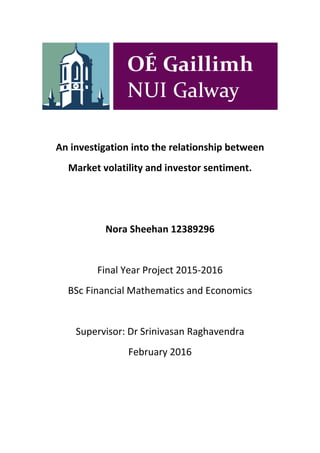 An investigation into the relationship between
Market volatility and investor sentiment.
Nora Sheehan 12389296
Final Year Project 2015-2016
BSc Financial Mathematics and Economics
Supervisor: Dr Srinivasan Raghavendra
February 2016
 
