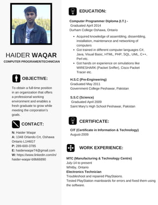 HAIDER WAQAR
COMPUTER PROGRAMER/TECHNICIAN
OBJECTIVE:
To obtain a full-time position
in an organization that offers
a professional working
environment and enables a
fresh graduate to grow while
meeting the corporation’s
goals.
CONTACT:
N: Haider Waqar
A: 1348 Orlando Crt, Oshawa
Ontario L1H6G7
P: 289-600-3785
E: haiderwaqar74@gmail.com
W: https://www.linkedin.com/in/
haider-waqar-b9b66890
EDUCATION:
Computer Programmer Diploma (I.T.) -
Graduated April 2014
Durham College Oshawa, Ontario
H.S.C (Pre-Engineering)
Graduated May 2011
Government College Peshawar, Pakistan
S.S.C (Science)
Graduated April 2009
Saint Mary’s High School Peshawar, Pakistan
WORK EXPERIENCE:
MTC (Manufacturing & Technology Centre)
July-14 to present
Whitby, Ontario
Electronics Technician
Troubleshoot and repaired PlayStaions.
Tested PlayStation mainboards for errors and fixed them using
the software.
Acquired knowledge of assembling, dissembling,
installation, maintenance and networking of
computers
Got trained in different computer languages C#,
Java, Visual Basic, HTML, PHP, SQL, UML, C++,
Perl etc.
Got hands on experience on simulations like
WIRESHARK (Packet Sniffer), Cisco Packet
Tracer etc.
CERTIFICATE:
CIT (Certificate in Information & Technology)
August-2009
 