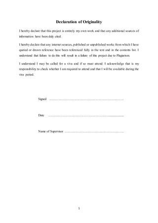 1
Declaration of Originality
I hereby declare that this project is entirely my own work and that any additional sources of
information have been duly cited.
I hereby declare that any internet sources, published or unpublished works from which I have
quoted or drawn reference have been referenced fully in the text and in the contents list. I
understand that failure to do this will result in a failure of this project due to Plagiarism.
I understand I may be called for a viva and if so must attend. I acknowledge that is my
responsibility to check whether I am required to attend and that I will be available during the
viva period.
Signed …………………………………………………………….
Date …………………………………………………...................
Name of Supervisor ………………………………………………..
 