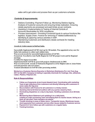 sales call to get orders and process them as per customers schedule.
Controls & Improvements:
• Debtors Controlling -Payment Follow up, Monitoring Debtors Ageing,
Analysis of Customer accounts and ensuring timely realization. Ensuring
rebate payments are processed and paid timely as per contracts.
• Assisting in Implementation & Testing of Internal Controls of
Accounts Receivables for SOX compliance.
• Process Improvement - Providing Functional Inputs to various functions like
logistics, Supply Chain, Finance for removing IT related bottlenecks by
identifying & capturing various activities in SAP.
• Maintaining Customers and distributors rebate contracts for meeting
statutory laws.
Awards & Achievements in DuPont India.
Successfully Implemented SAP R3 start up for SD module. Was appointed as key user for
India Sub-continent to collect and validate data.
Won several awards for successful Implementation of SAP R3 .
Extensively Travelled in Asia Pacific Region for SAP R3 project work and for Regional
meetings.
Certified Six Sigma Green Belt.
Implemented both SAP R3 & green belt projects simultaneously in 2003.
Won several Growth awards at National & Regional Level for Highest sales to Asian Paints
Ltd and quarterly sales in Country.
Trained subordinates in SAP R3 order processing module.
Worked as a Customer Service Executive in Rishichem Distributors Pvt. Ltd. From Aug
2011 to Feb 2013. Company is trading in specialty chemicals for Coatings, inks, adhesives,
rubber, Plastics, Polymers etc.
Role & Responsibilities:
• Follow up of payments at pre & post dispatch level. Coordinating with marketing
Team to get collections from customers and directly following with customers in
some cases (for big a/cs)
• Reconciliation with Finance for all customers in a timely manner.
• Assisting Internal & External auditors with any queries raised by them.
• Overlooking dispatches on a day to day basis. Handling customers at an All-India
level.
• Maintaining Stock Statement and updating it on a daily basis.
Leading an order processing Team and helping them to resolve issues. Acting as a
back up role when Team members are absent.
• Trouble shooting in areas of Sales return, Transporter issues, Warehouse issues,
short payments from customers and any other issues related to Customer service.
• Payment & C form follow ups with customers on a regular basis.
• Tracking Inventory.
 