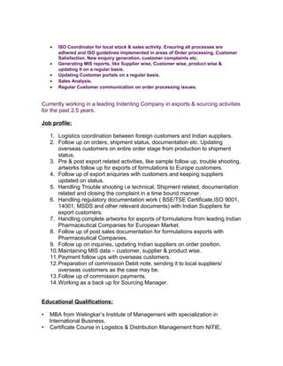 • ISO Coordinator for local stock & sales activity. Ensuring all processes are
adhered and ISO guidelines implemented in areas of Order processing, Customer
Satisfaction, New enquiry generation, customer complaints etc.
• Generating MIS reports, like Supplier wise, Customer wise, product wise &
updating it on a regular basis.
• Updating Customer portals on a regular basis.
• Sales Analysis.
• Regular Customer communication on order processing issues.
Currently working in a leading Indenting Company in exports & sourcing activities
for the past 2.5 years.
Job profile:
1. Logistics coordination between foreign customers and Indian suppliers.
2. Follow up on orders, shipment status, documentation etc. Updating
overseas customers on entire order stage from production to shipment
status.
3. Pre & post export related activities, like sample follow up, trouble shooting,
artworks follow up for exports of formulations to Europe customers.
4. Follow up of export enquiries with customers and keeping suppliers
updated on status.
5. Handling Trouble shooting i.e technical, Shipment related, documentation
related and closing the complaint in a time bound manner.
6. Handling regulatory documentation work ( BSE/TSE Certificate,ISO 9001,
14001, MSDS and other relevant documents) with Indian Suppliers for
export customers.
7. Handling complete artworks for exports of formulations from leading Indian
Pharmaceutical Companies for European Market.
8. Follow up of post sales documentation for formulations exports with
Pharmaceutical Companies.
9. Follow up on inquiries, updating Indian suppliers on order position.
10.Maintaining MIS data – customer, supplier & product wise.
11.Payment follow ups with overseas customers.
12.Preparation of commission Debit note, sending it to local suppliers/
overseas customers as the case may be.
13.Follow up of commission payments.
14.Working as a back up for Sourcing Manager.
Educational Qualifications:
• MBA from Welingkar’s Institute of Management with specialization in
International Business.
• Certificate Course in Logistics & Distribution Management from NITIE,
 