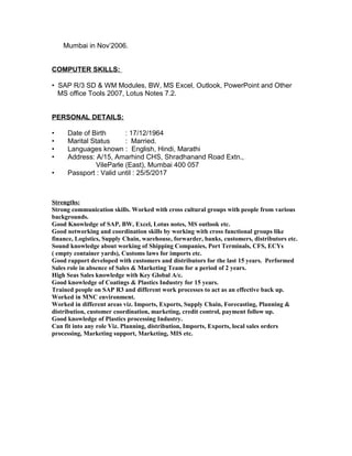 Mumbai in Nov’2006.
COMPUTER SKILLS:
• SAP R/3 SD & WM Modules, BW, MS Excel, Outlook, PowerPoint and Other
MS office Tools 2007, Lotus Notes 7.2.
PERSONAL DETAILS:
• Date of Birth : 17/12/1964
• Marital Status : Married.
• Languages known : English, Hindi, Marathi
• Address: A/15, Amarhind CHS, Shradhanand Road Extn.,
VileParle (East), Mumbai 400 057
• Passport : Valid until : 25/5/2017
Strengths:
Strong communication skills. Worked with cross cultural groups with people from various
backgrounds.
Good Knowledge of SAP, BW, Excel, Lotus notes, MS outlook etc.
Good networking and coordination skills by working with cross functional groups like
finance, Logistics, Supply Chain, warehouse, forwarder, banks, customers, distributors etc.
Sound knowledge about working of Shipping Companies, Port Terminals, CFS, ECYs
( empty container yards), Customs laws for imports etc.
Good rapport developed with customers and distributors for the last 15 years. Performed
Sales role in absence of Sales & Marketing Team for a period of 2 years.
High Seas Sales knowledge with Key Global A/c.
Good knowledge of Coatings & Plastics Industry for 15 years.
Trained people on SAP R3 and different work processes to act as an effective back up.
Worked in MNC environment.
Worked in different areas viz. Imports, Exports, Supply Chain, Forecasting, Planning &
distribution, customer coordination, marketing, credit control, payment follow up.
Good knowledge of Plastics processing Industry.
Can fit into any role Viz. Planning, distribution, Imports, Exports, local sales orders
processing, Marketing support, Marketing, MIS etc.
 