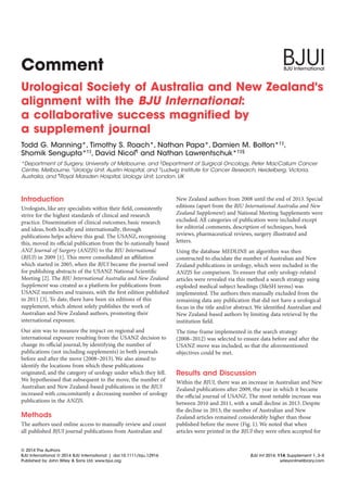 Comment
Urological Society of Australia and New Zealand's
alignment with the BJU International:
a collaborative success magnified by
a supplement journal
Todd G. Manning*, Timothy S. Roach*, Nathan Papa*, Damien M. Bolton*†‡
,
Shomik Sengupta*†‡
, David Nicol¶
and Nathan Lawrentschuk*†‡§
*Department of Surgery, University of Melbourne, and §
Department of Surgical Oncology, Peter MacCallum Cancer
Centre, Melbourne, †
Urology Unit, Austin Hospital, and ‡
Ludwig Institute for Cancer Research, Heidelberg, Victoria,
Australia, and ¶
Royal Marsden Hospital, Urology Unit, London, UK
Introduction
Urologists, like any specialists within their ﬁeld, consistently
strive for the highest standards of clinical and research
practice. Dissemination of clinical outcomes, basic research
and ideas, both locally and internationally, through
publications helps achieve this goal. The USANZ, recognising
this, moved its oﬃcial publication from the bi-nationally based
ANZ Journal of Surgery (ANZJS) to the BJU International
(BJUI) in 2009 [1]. This move consolidated an aﬃliation
which started in 2005, when the BJUI became the journal used
for publishing abstracts of the USANZ National Scientiﬁc
Meeting [2]. The BJU International Australia and New Zealand
Supplement was created as a platform for publications from
USANZ members and trainees, with the ﬁrst edition published
in 2011 [3]. To date, there have been six editions of this
supplement, which almost solely publishes the work of
Australian and New Zealand authors, promoting their
international exposure.
Our aim was to measure the impact on regional and
international exposure resulting from the USANZ decision to
change its oﬃcial journal, by identifying the number of
publications (not including supplements) in both journals
before and after the move (2008–2013). We also aimed to
identify the locations from which these publications
originated, and the category of urology under which they fell.
We hypothesised that subsequent to the move, the number of
Australian and New Zealand-based publications in the BJUI
increased with concomitantly a decreasing number of urology
publications in the ANZJS.
Methods
The authors used online access to manually review and count
all published BJUI journal publications from Australian and
New Zealand authors from 2008 until the end of 2013. Special
editions (apart from the BJU International Australia and New
Zealand Supplement) and National Meeting Supplements were
excluded. All categories of publication were included except
for editorial comments, description of techniques, book
reviews, pharmaceutical reviews, surgery illustrated and
letters.
Using the database MEDLINE an algorithm was then
constructed to elucidate the number of Australian and New
Zealand publications in urology, which were included in the
ANZJS for comparison. To ensure that only urology-related
articles were revealed via this method a search strategy using
exploded medical subject headings (MeSH terms) was
implemented. The authors then manually excluded from the
remaining data any publication that did not have a urological
focus in the title and/or abstract. We identiﬁed Australian and
New Zealand-based authors by limiting data retrieval by the
institution ﬁeld.
The time-frame implemented in the search strategy
(2008–2012) was selected to ensure data before and after the
USANZ move was included, so that the aforementioned
objectives could be met.
Results and Discussion
Within the BJUI, there was an increase in Australian and New
Zealand publications after 2009, the year in which it became
the oﬃcial journal of USANZ. The most notable increase was
between 2010 and 2011, with a small decline in 2013. Despite
the decline in 2013, the number of Australian and New
Zealand articles remained considerably higher than those
published before the move (Fig. 1). We noted that when
articles were printed in the BJUI they were often accepted for
© 2014 The Authors
BJU International © 2014 BJU International | doi:10.1111/bju.12916 BJU Int 2014; 114, Supplement 1, 3–5
Published by John Wiley & Sons Ltd. www.bjui.org wileyonlinelibrary.com
 