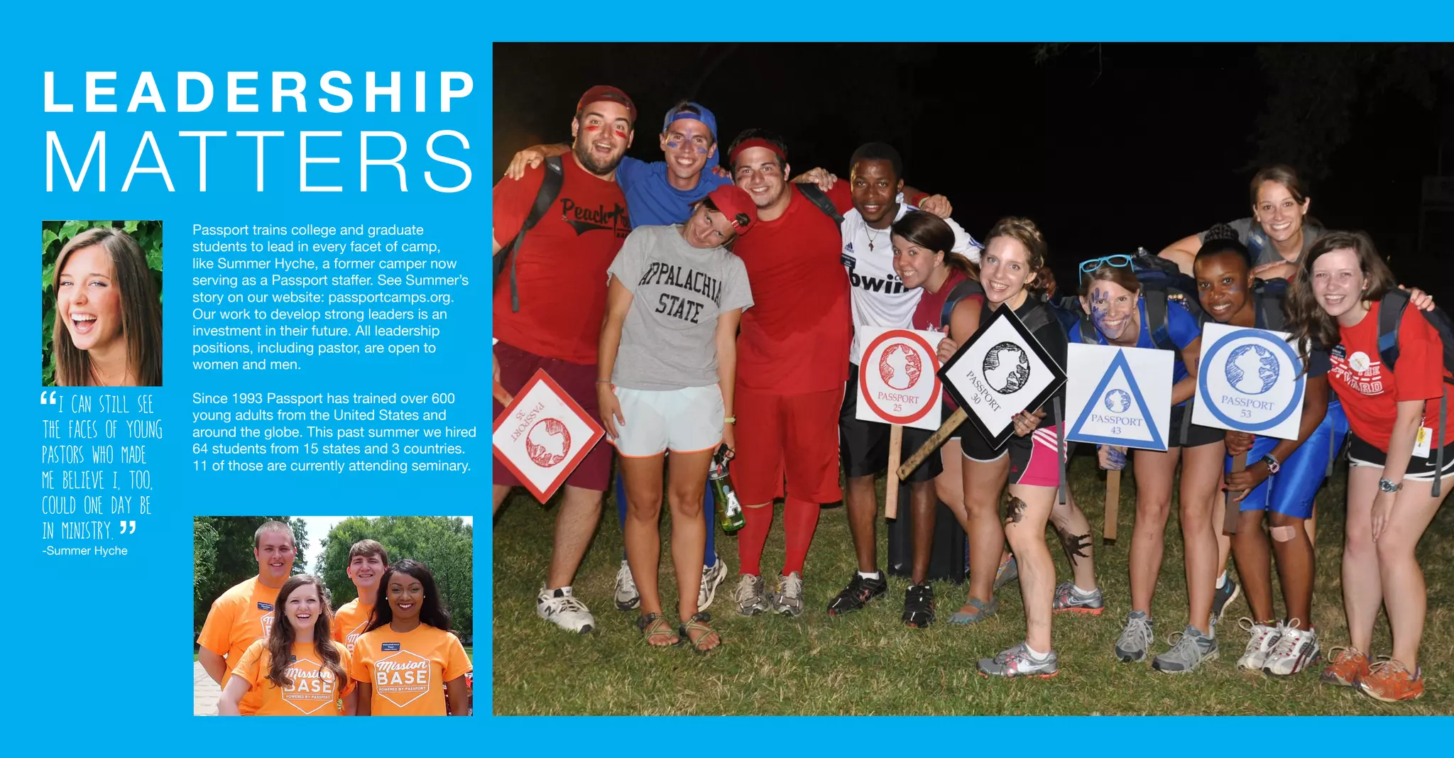 LEADERSHIP
MATTERS
Passport trains college and graduate
students to lead in every facet of camp,
like Summer Hyche, a former camper now
serving as a Passport staffer. See Summer’s
story on our website: passportcamps.org.
Our work to develop strong leaders is an
investment in their future. All leadership
positions, including pastor, are open to
women and men.
Since 1993 Passport has trained over 600
young adults from the United States and
around the globe. This past summer we hired
64 students from 15 states and 3 countries.
11 of those are currently attending seminary.
I can still see
the faces of young
pastors who made
me believe I, too,
could one day be
in ministry.
-Summer Hyche
“
“
 